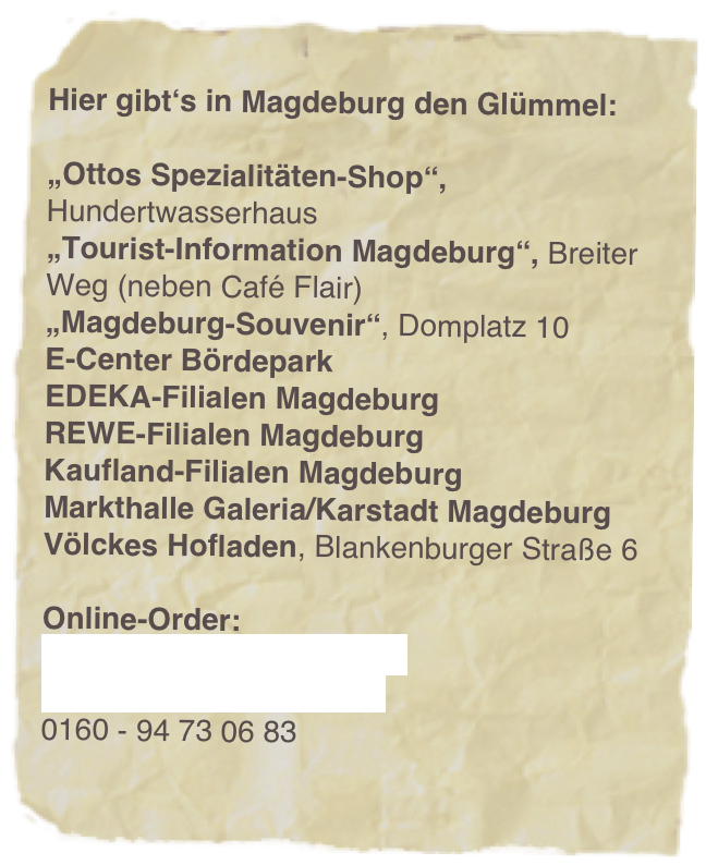
Hier gibt‘s in Magdeburg den Glümmel:

„Ottos Spezialitäten-Shop“, Hundertwasserhaus 
„Tourist-Information Magdeburg“, Breiter Weg (neben Café Flair)
„Magdeburg-Souvenir“, Domplatz 10
E-Center Bördepark
EDEKA-Filialen Magdeburg
REWE-Filialen Magdeburg
Kaufland-Filialen Magdeburg
Markthalle Galeria/Karstadt Magdeburg
Völckes Hofladen, Blankenburger Straße 6

Online-Order:
www.machdeburjer.shop
info@machdeburjer.shop
0160 - 94 73 06 83